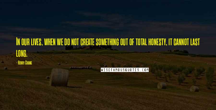 Henry Chang Quotes: In our lives, when we do not create something out of total honesty, it cannot last long.