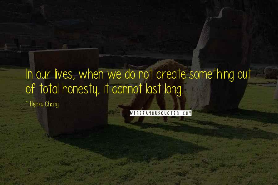 Henry Chang Quotes: In our lives, when we do not create something out of total honesty, it cannot last long.