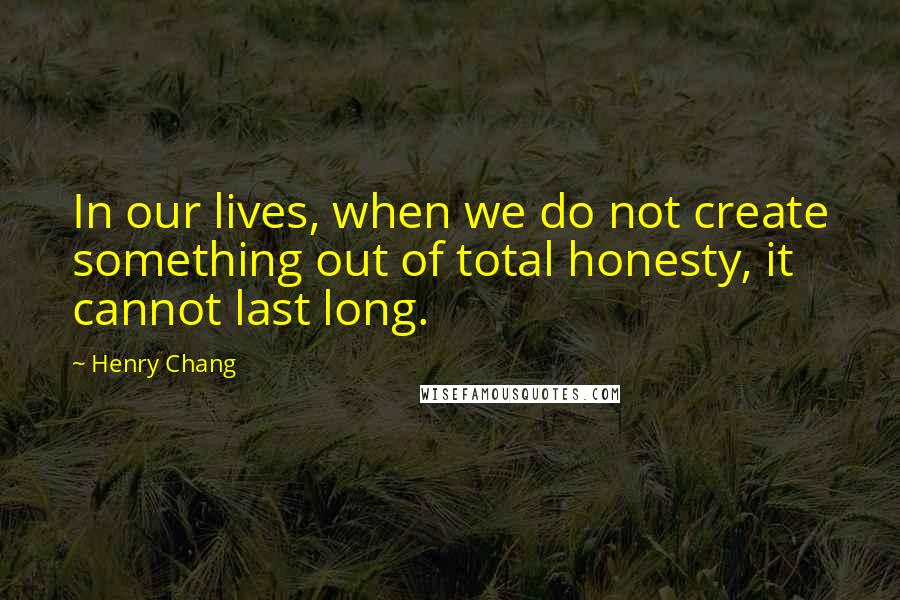 Henry Chang Quotes: In our lives, when we do not create something out of total honesty, it cannot last long.