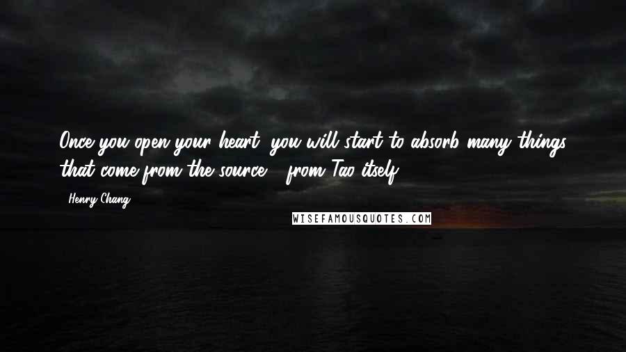 Henry Chang Quotes: Once you open your heart, you will start to absorb many things that come from the source - from Tao itself.