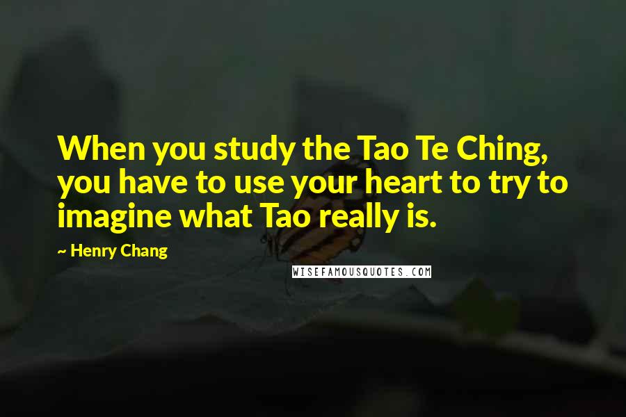 Henry Chang Quotes: When you study the Tao Te Ching, you have to use your heart to try to imagine what Tao really is.