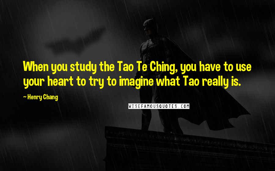 Henry Chang Quotes: When you study the Tao Te Ching, you have to use your heart to try to imagine what Tao really is.