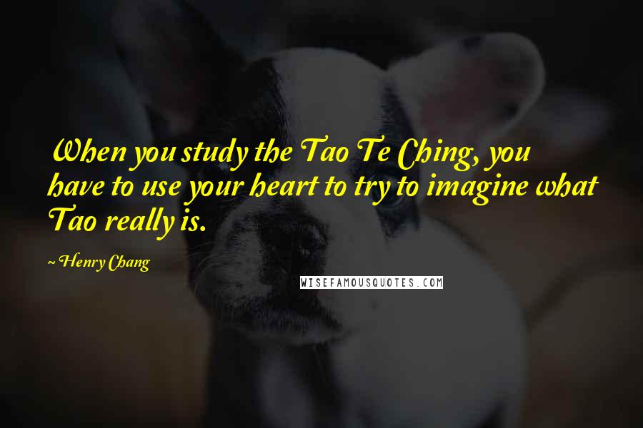 Henry Chang Quotes: When you study the Tao Te Ching, you have to use your heart to try to imagine what Tao really is.