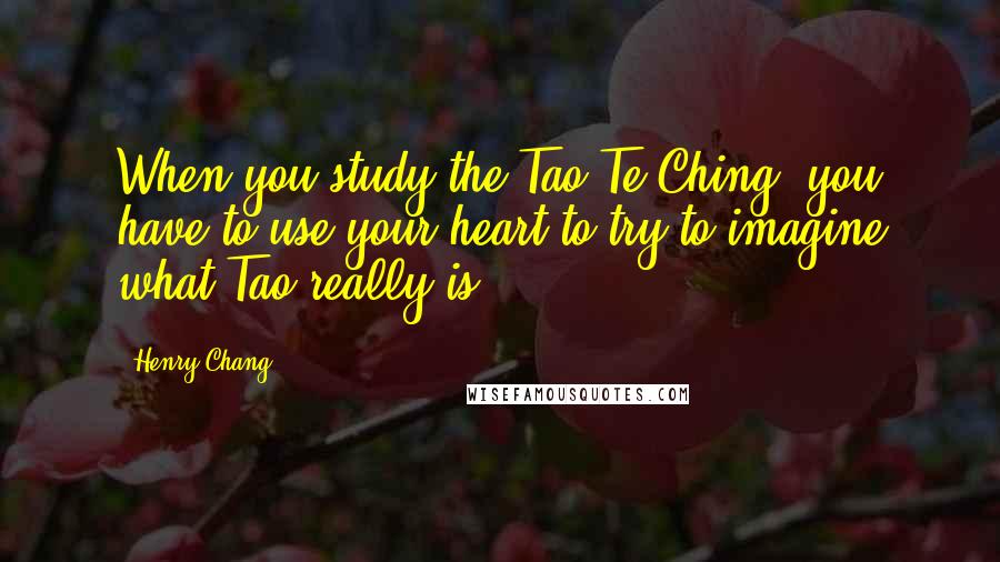 Henry Chang Quotes: When you study the Tao Te Ching, you have to use your heart to try to imagine what Tao really is.