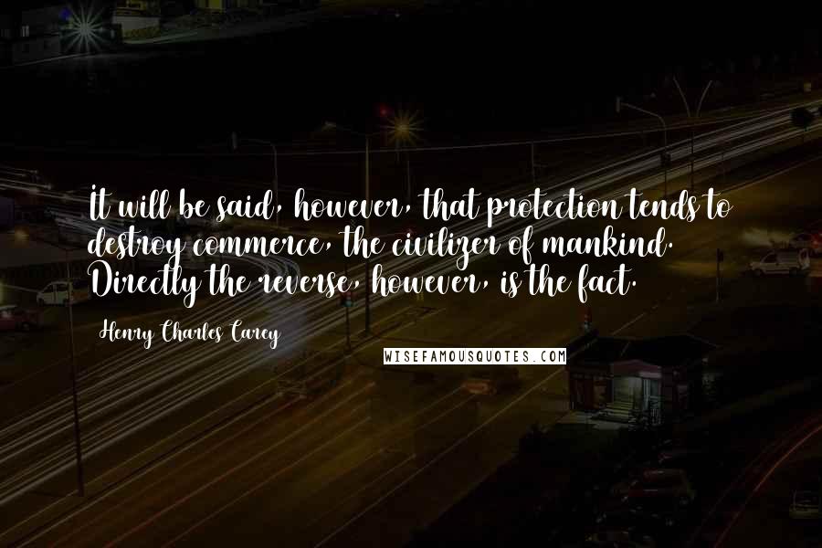 Henry Charles Carey Quotes: It will be said, however, that protection tends to destroy commerce, the civilizer of mankind. Directly the reverse, however, is the fact.