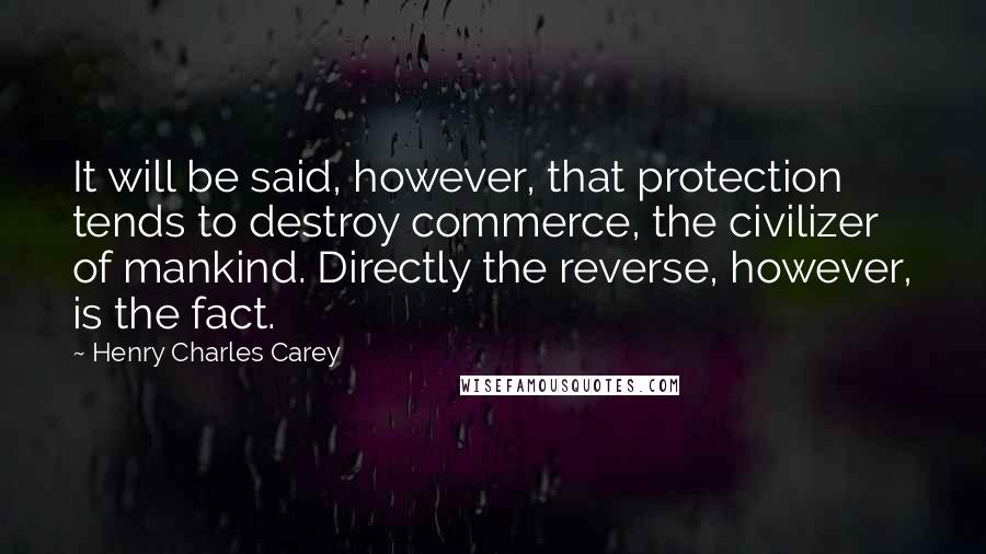 Henry Charles Carey Quotes: It will be said, however, that protection tends to destroy commerce, the civilizer of mankind. Directly the reverse, however, is the fact.