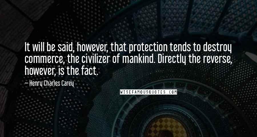 Henry Charles Carey Quotes: It will be said, however, that protection tends to destroy commerce, the civilizer of mankind. Directly the reverse, however, is the fact.