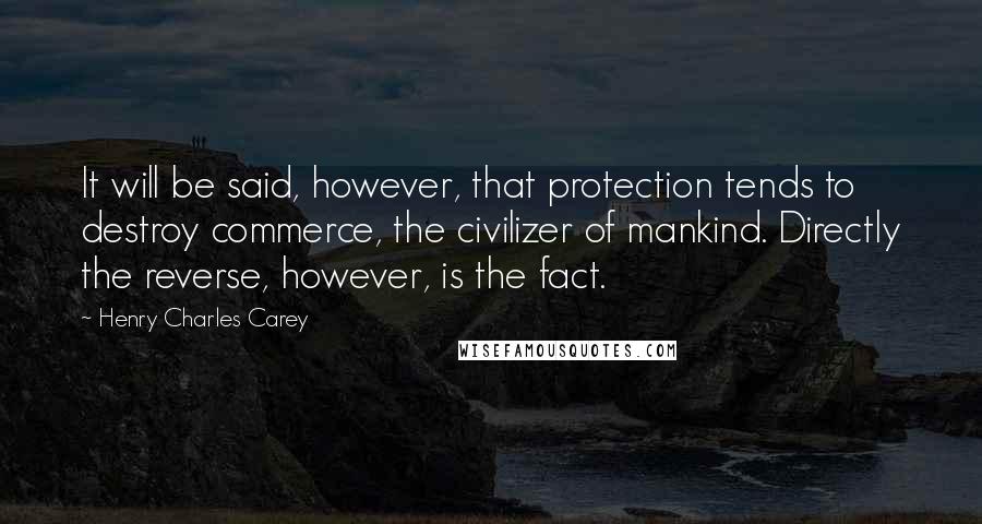 Henry Charles Carey Quotes: It will be said, however, that protection tends to destroy commerce, the civilizer of mankind. Directly the reverse, however, is the fact.