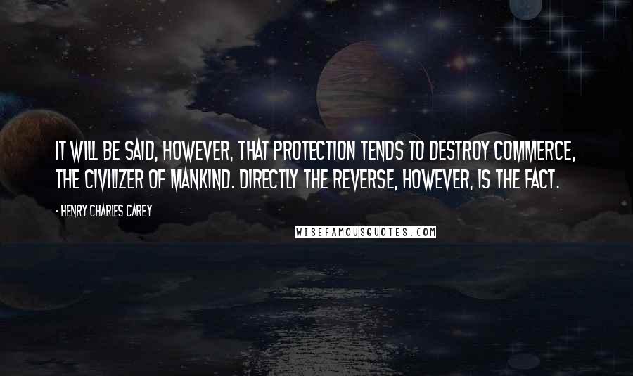 Henry Charles Carey Quotes: It will be said, however, that protection tends to destroy commerce, the civilizer of mankind. Directly the reverse, however, is the fact.