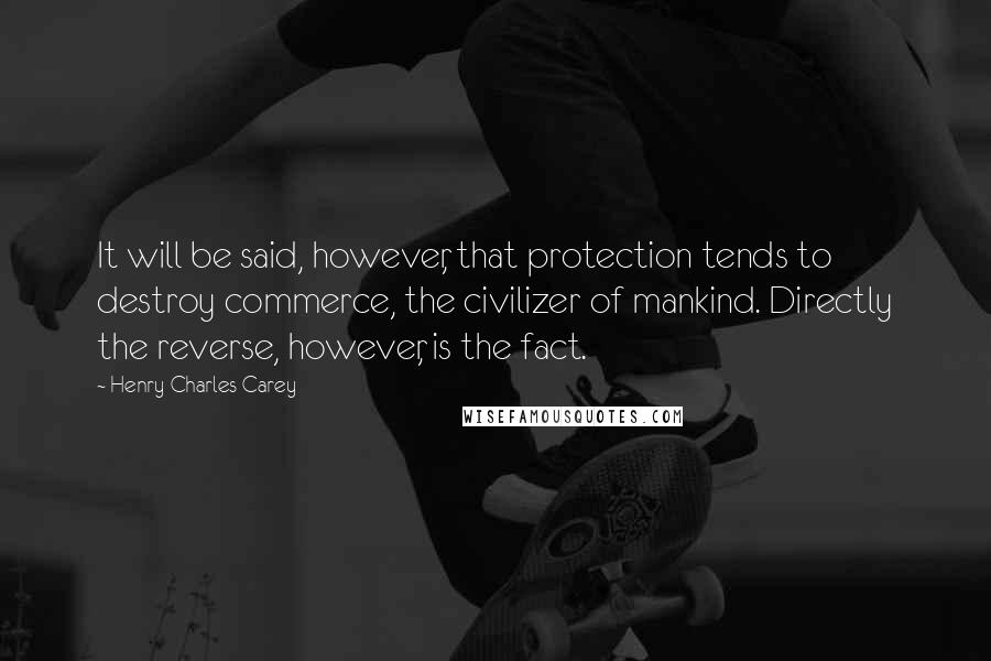 Henry Charles Carey Quotes: It will be said, however, that protection tends to destroy commerce, the civilizer of mankind. Directly the reverse, however, is the fact.