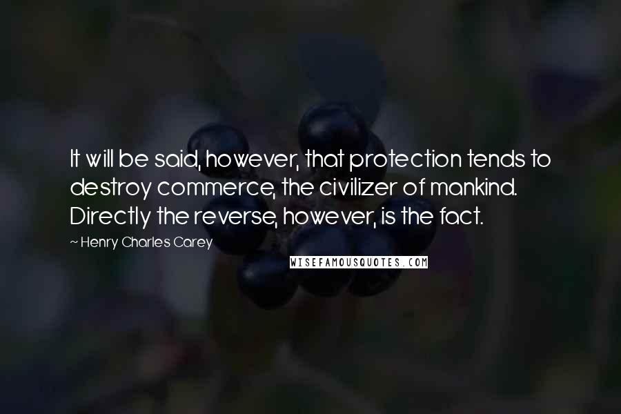 Henry Charles Carey Quotes: It will be said, however, that protection tends to destroy commerce, the civilizer of mankind. Directly the reverse, however, is the fact.