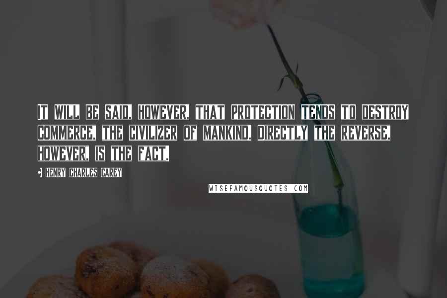 Henry Charles Carey Quotes: It will be said, however, that protection tends to destroy commerce, the civilizer of mankind. Directly the reverse, however, is the fact.