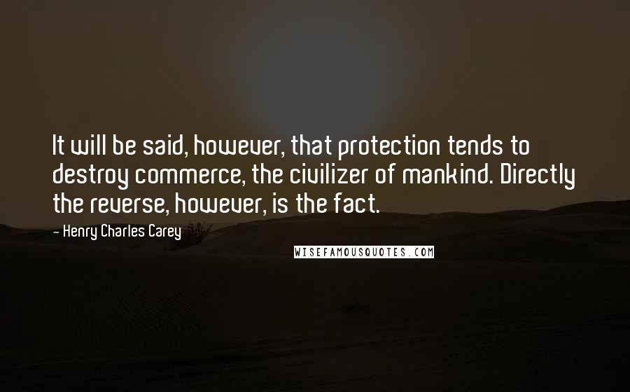 Henry Charles Carey Quotes: It will be said, however, that protection tends to destroy commerce, the civilizer of mankind. Directly the reverse, however, is the fact.