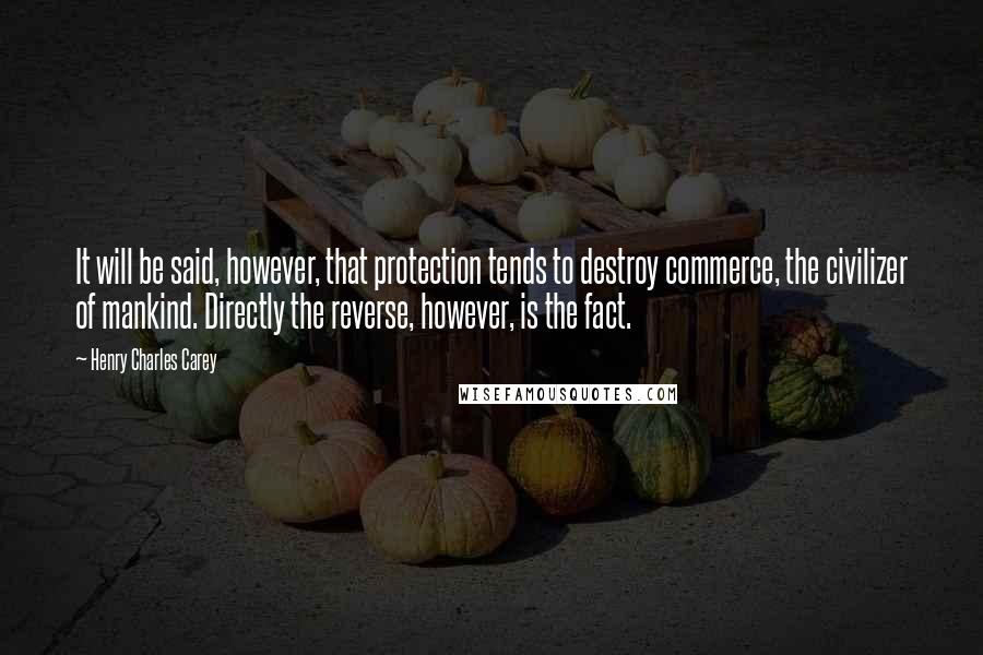 Henry Charles Carey Quotes: It will be said, however, that protection tends to destroy commerce, the civilizer of mankind. Directly the reverse, however, is the fact.