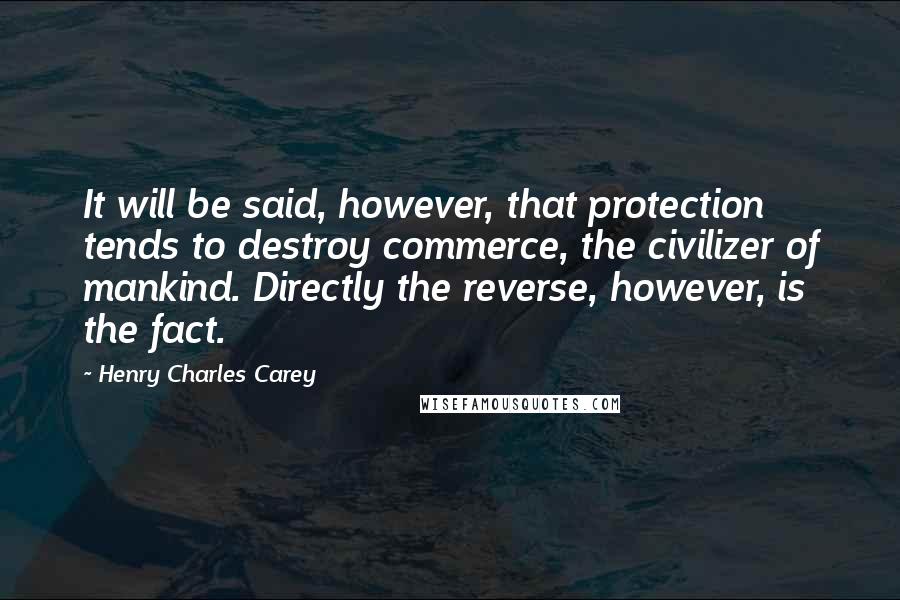 Henry Charles Carey Quotes: It will be said, however, that protection tends to destroy commerce, the civilizer of mankind. Directly the reverse, however, is the fact.