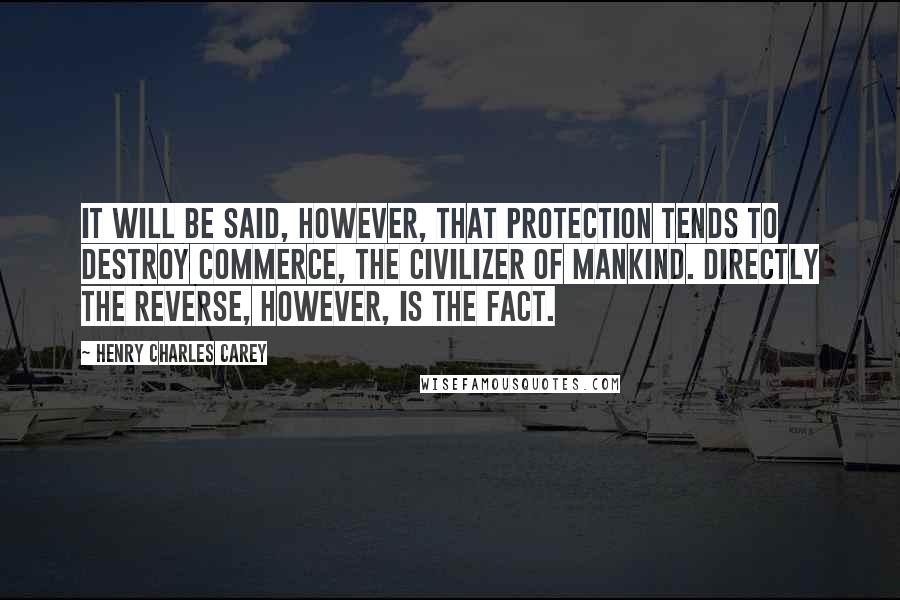 Henry Charles Carey Quotes: It will be said, however, that protection tends to destroy commerce, the civilizer of mankind. Directly the reverse, however, is the fact.