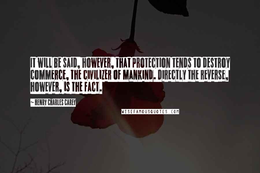 Henry Charles Carey Quotes: It will be said, however, that protection tends to destroy commerce, the civilizer of mankind. Directly the reverse, however, is the fact.