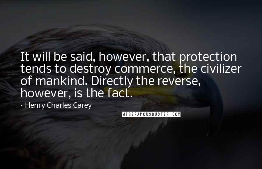 Henry Charles Carey Quotes: It will be said, however, that protection tends to destroy commerce, the civilizer of mankind. Directly the reverse, however, is the fact.