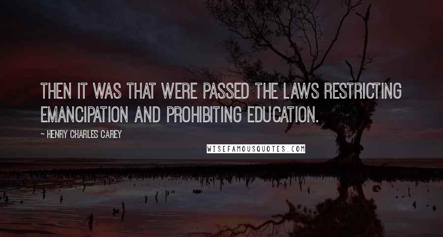 Henry Charles Carey Quotes: Then it was that were passed the laws restricting emancipation and prohibiting education.