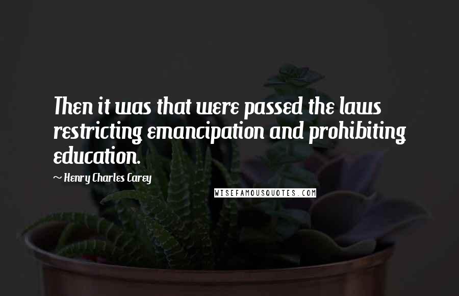 Henry Charles Carey Quotes: Then it was that were passed the laws restricting emancipation and prohibiting education.