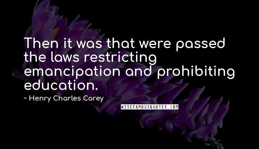 Henry Charles Carey Quotes: Then it was that were passed the laws restricting emancipation and prohibiting education.