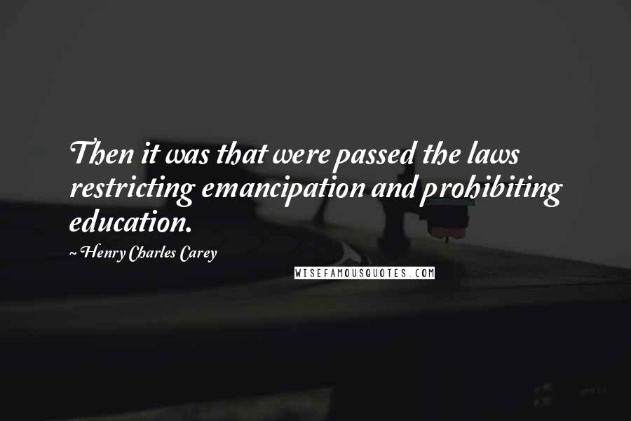 Henry Charles Carey Quotes: Then it was that were passed the laws restricting emancipation and prohibiting education.