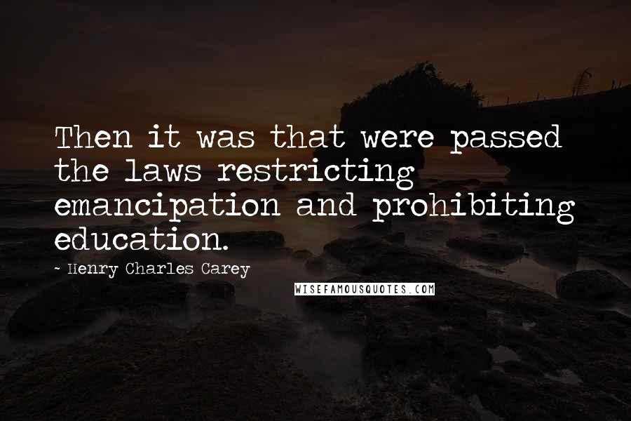 Henry Charles Carey Quotes: Then it was that were passed the laws restricting emancipation and prohibiting education.