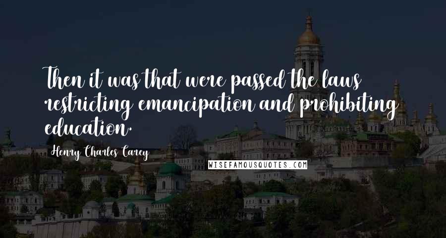 Henry Charles Carey Quotes: Then it was that were passed the laws restricting emancipation and prohibiting education.