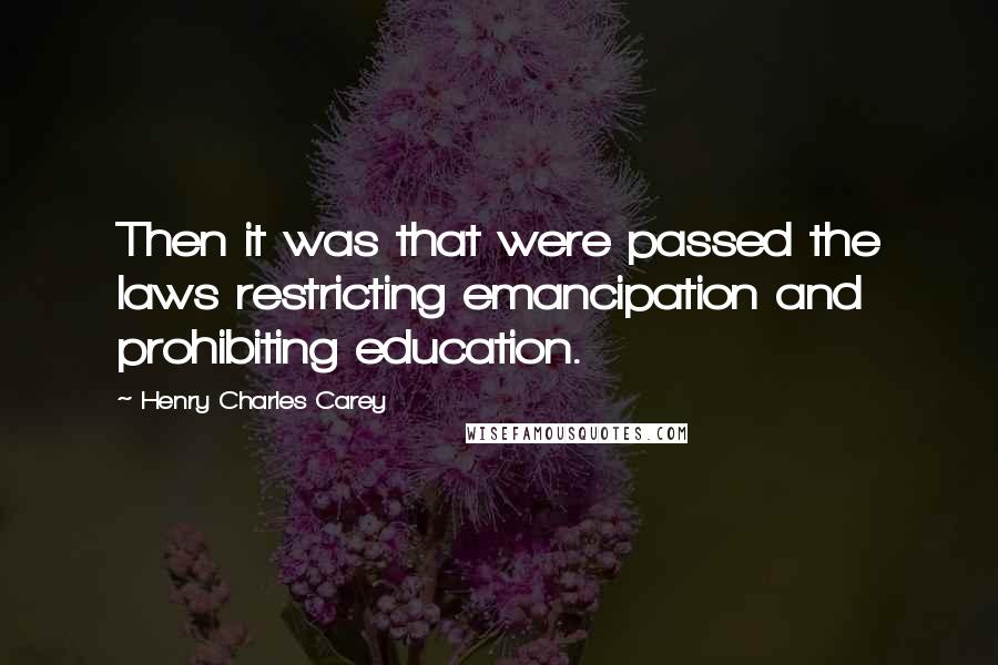 Henry Charles Carey Quotes: Then it was that were passed the laws restricting emancipation and prohibiting education.