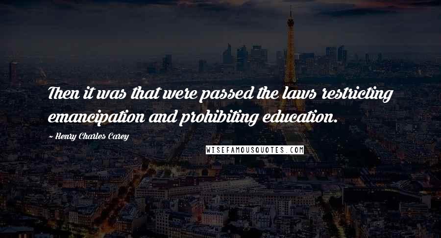 Henry Charles Carey Quotes: Then it was that were passed the laws restricting emancipation and prohibiting education.