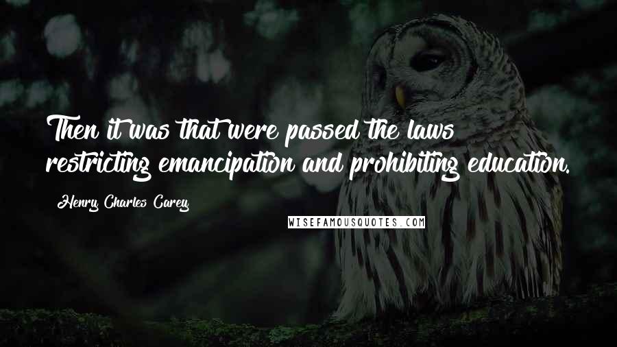 Henry Charles Carey Quotes: Then it was that were passed the laws restricting emancipation and prohibiting education.