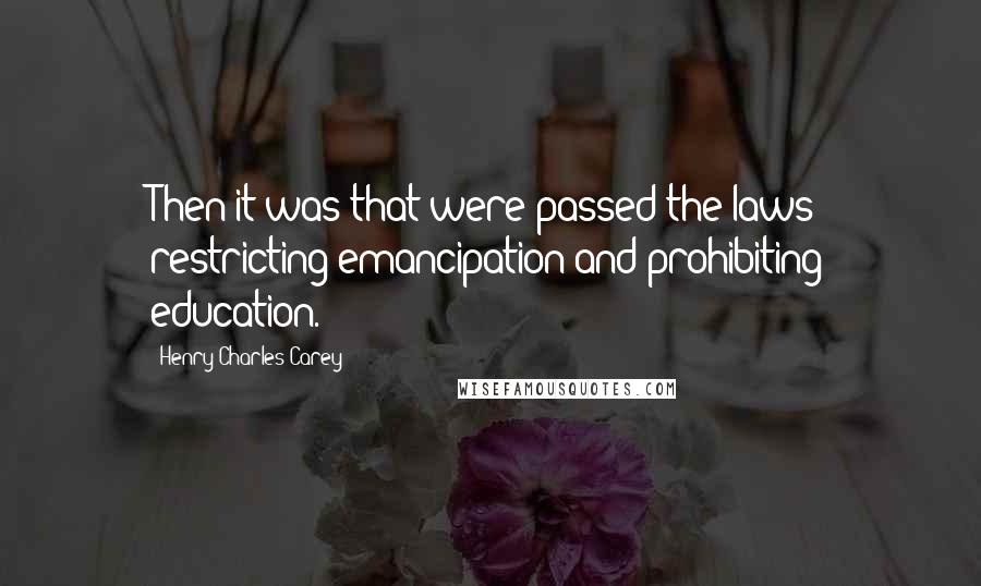 Henry Charles Carey Quotes: Then it was that were passed the laws restricting emancipation and prohibiting education.