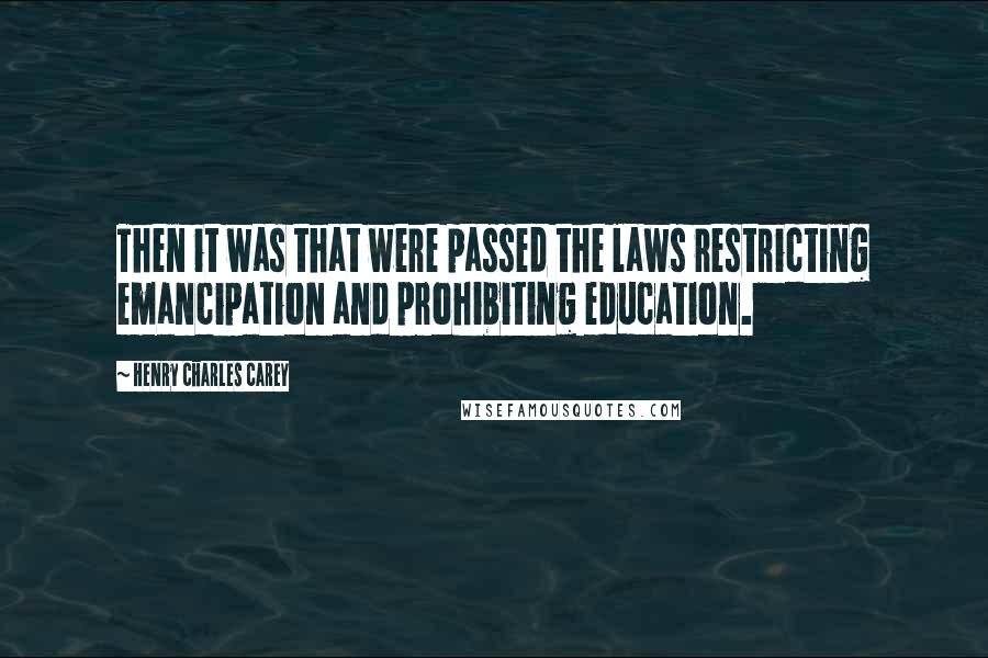 Henry Charles Carey Quotes: Then it was that were passed the laws restricting emancipation and prohibiting education.