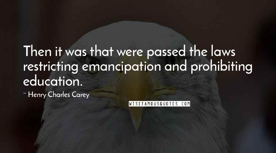 Henry Charles Carey Quotes: Then it was that were passed the laws restricting emancipation and prohibiting education.