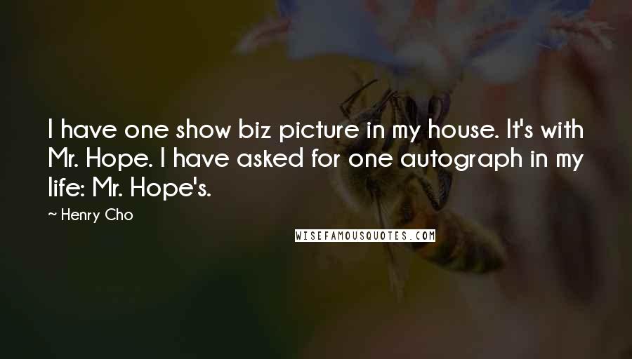 Henry Cho Quotes: I have one show biz picture in my house. It's with Mr. Hope. I have asked for one autograph in my life: Mr. Hope's.