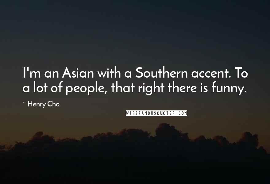 Henry Cho Quotes: I'm an Asian with a Southern accent. To a lot of people, that right there is funny.