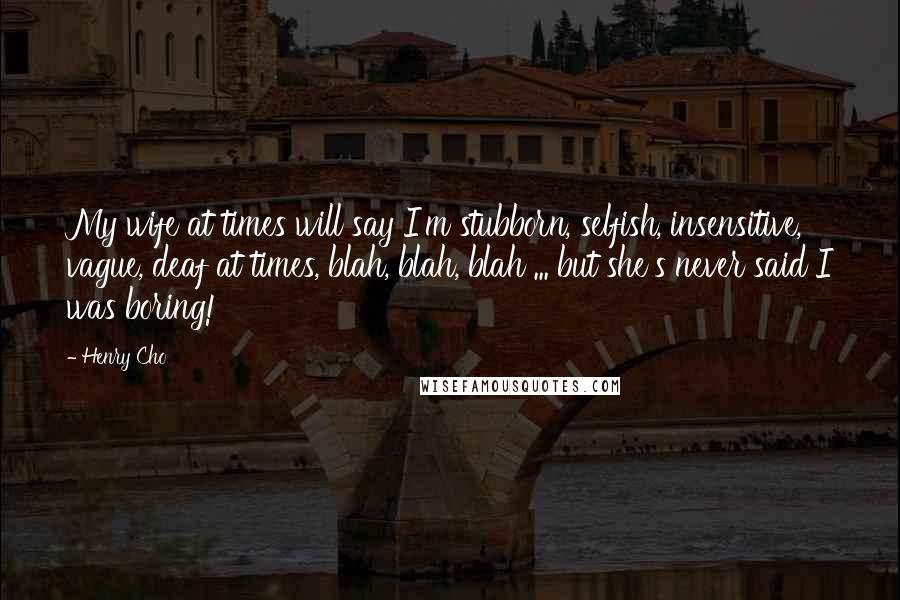 Henry Cho Quotes: My wife at times will say I'm stubborn, selfish, insensitive, vague, deaf at times, blah, blah, blah ... but she's never said I was boring!