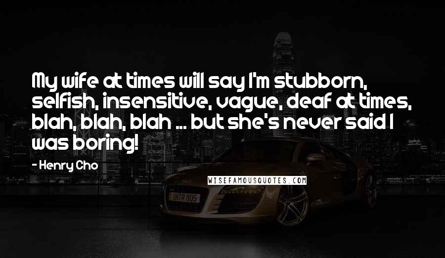 Henry Cho Quotes: My wife at times will say I'm stubborn, selfish, insensitive, vague, deaf at times, blah, blah, blah ... but she's never said I was boring!