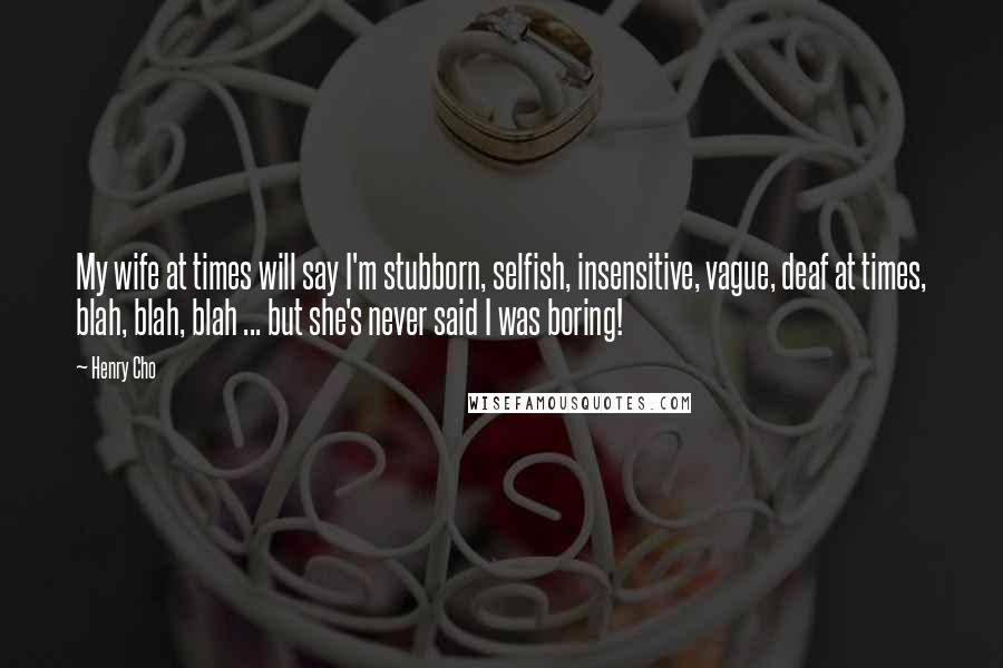 Henry Cho Quotes: My wife at times will say I'm stubborn, selfish, insensitive, vague, deaf at times, blah, blah, blah ... but she's never said I was boring!