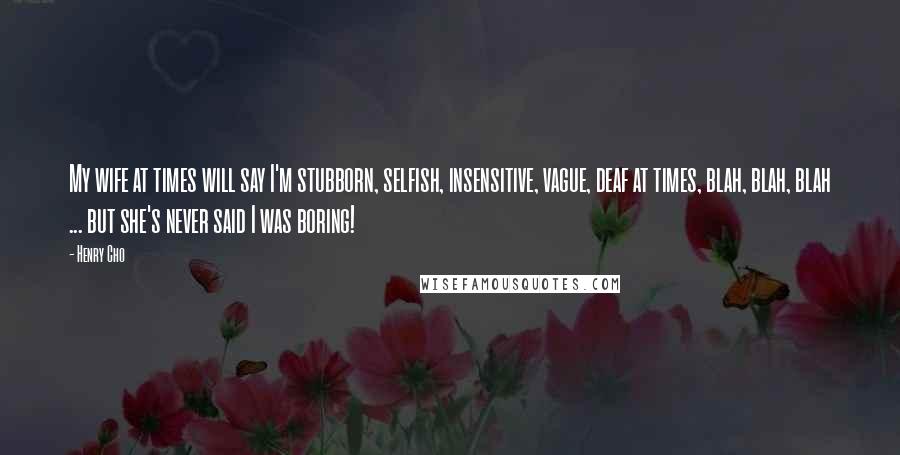 Henry Cho Quotes: My wife at times will say I'm stubborn, selfish, insensitive, vague, deaf at times, blah, blah, blah ... but she's never said I was boring!