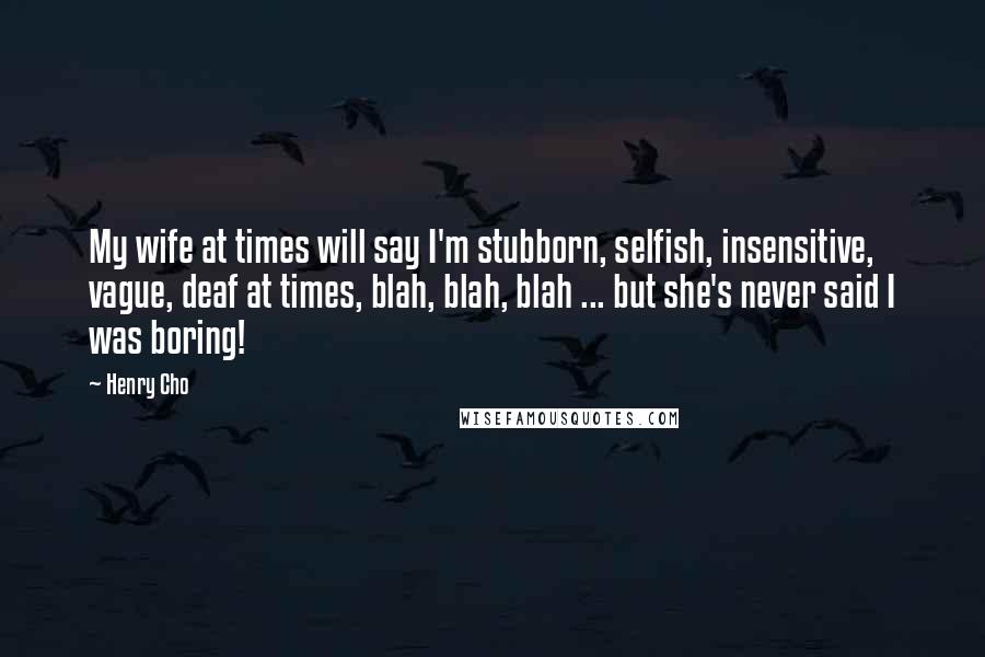 Henry Cho Quotes: My wife at times will say I'm stubborn, selfish, insensitive, vague, deaf at times, blah, blah, blah ... but she's never said I was boring!