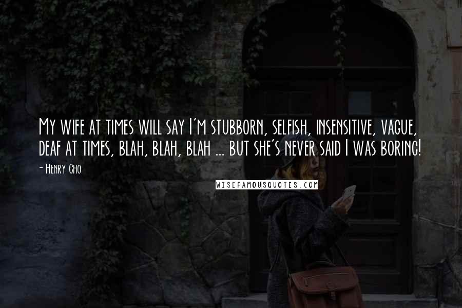 Henry Cho Quotes: My wife at times will say I'm stubborn, selfish, insensitive, vague, deaf at times, blah, blah, blah ... but she's never said I was boring!