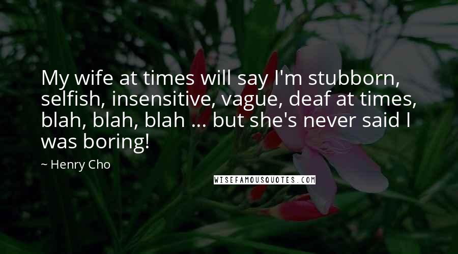 Henry Cho Quotes: My wife at times will say I'm stubborn, selfish, insensitive, vague, deaf at times, blah, blah, blah ... but she's never said I was boring!