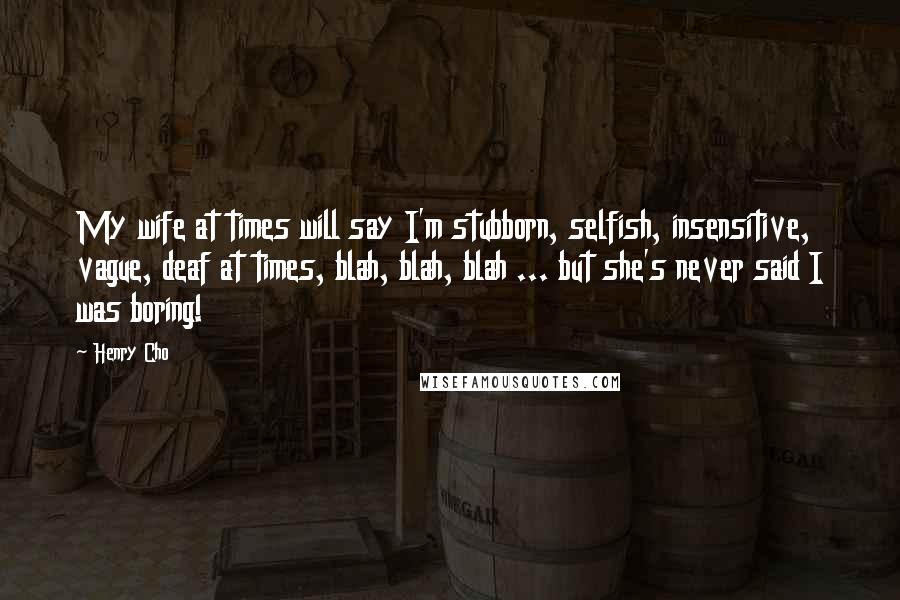 Henry Cho Quotes: My wife at times will say I'm stubborn, selfish, insensitive, vague, deaf at times, blah, blah, blah ... but she's never said I was boring!