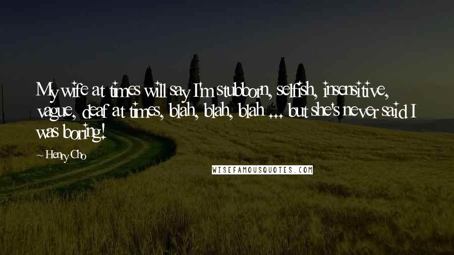 Henry Cho Quotes: My wife at times will say I'm stubborn, selfish, insensitive, vague, deaf at times, blah, blah, blah ... but she's never said I was boring!