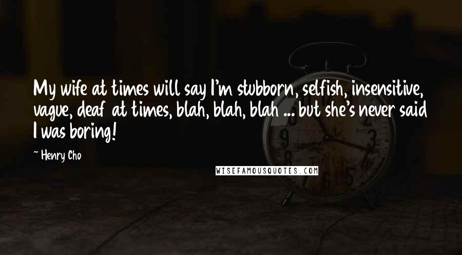 Henry Cho Quotes: My wife at times will say I'm stubborn, selfish, insensitive, vague, deaf at times, blah, blah, blah ... but she's never said I was boring!