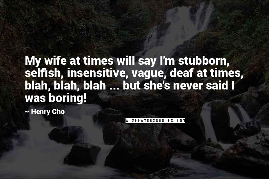 Henry Cho Quotes: My wife at times will say I'm stubborn, selfish, insensitive, vague, deaf at times, blah, blah, blah ... but she's never said I was boring!