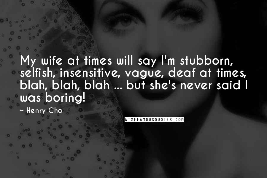 Henry Cho Quotes: My wife at times will say I'm stubborn, selfish, insensitive, vague, deaf at times, blah, blah, blah ... but she's never said I was boring!