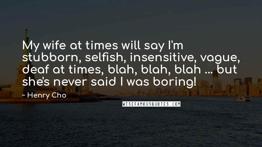 Henry Cho Quotes: My wife at times will say I'm stubborn, selfish, insensitive, vague, deaf at times, blah, blah, blah ... but she's never said I was boring!