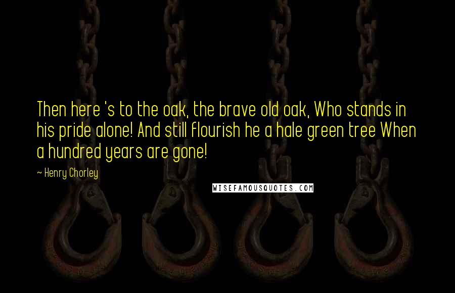 Henry Chorley Quotes: Then here 's to the oak, the brave old oak, Who stands in his pride alone! And still flourish he a hale green tree When a hundred years are gone!